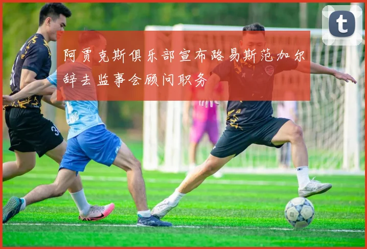 阿贾克斯俱乐部宣布路易斯范加尔辞去监事会顾问职务