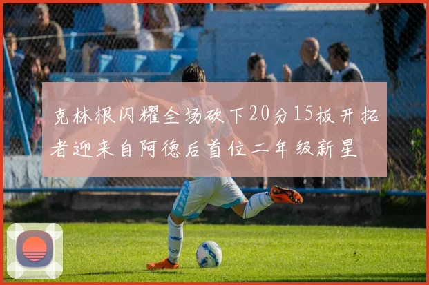 克林根闪耀全场砍下20分15板开拓者迎来自阿德后首位二年级新星