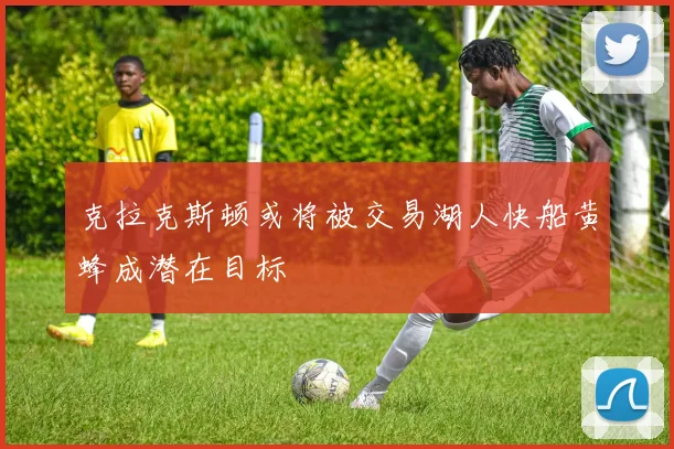 克拉克斯顿或将被交易湖人快船黄蜂成潜在目标
