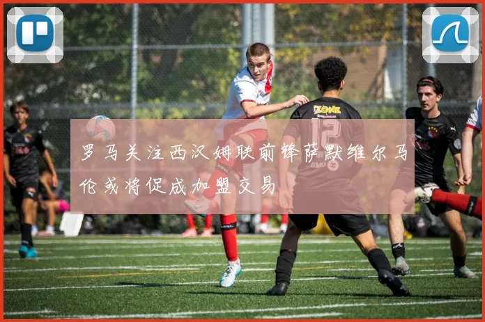 罗马关注西汉姆联前锋萨默维尔马伦或将促成加盟交易