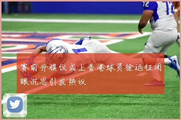 赛前升旗仪式上香港球员徐远征闭眼沉思引发热议