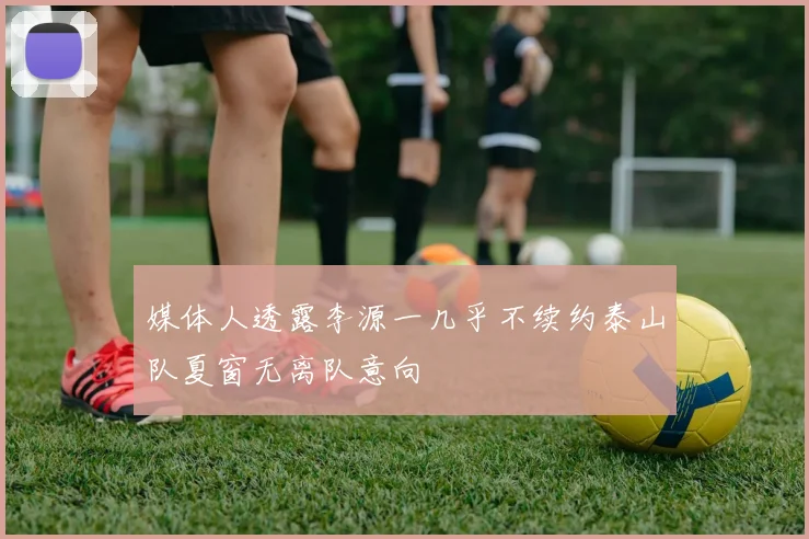 媒体人透露李源一几乎不续约泰山队夏窗无离队意向