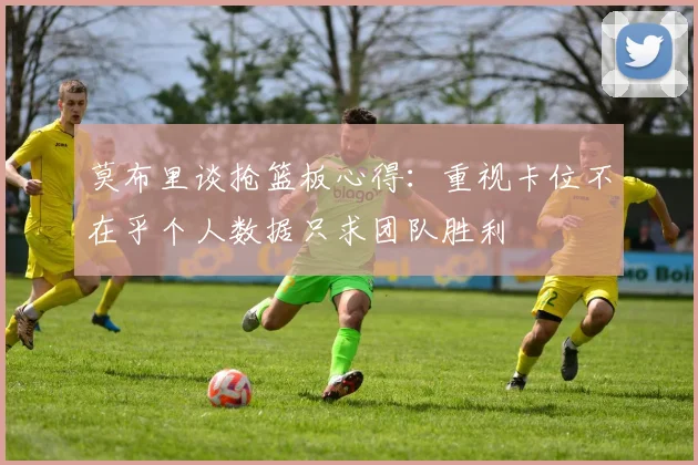 莫布里谈抢篮板心得：重视卡位不在乎个人数据只求团队胜利