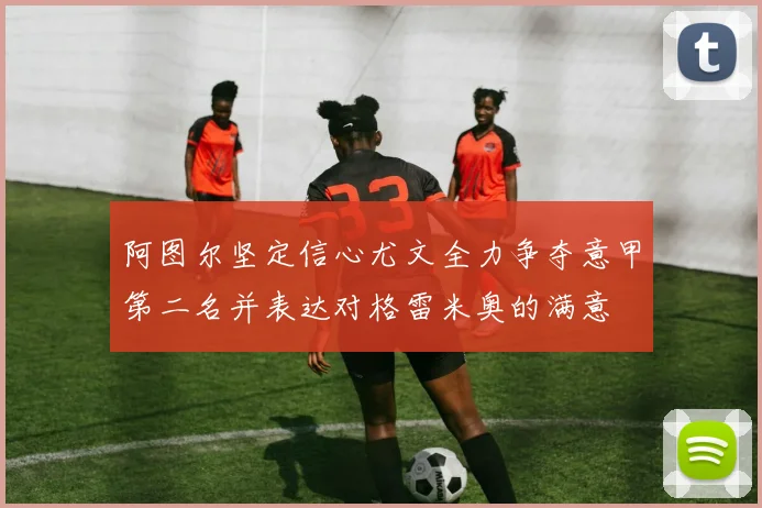 阿图尔坚定信心尤文全力争夺意甲第二名并表达对格雷米奥的满意