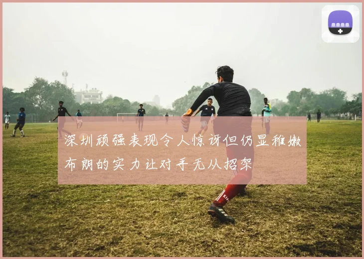 深圳顽强表现令人惊讶但仍显稚嫩布朗的实力让对手无从招架