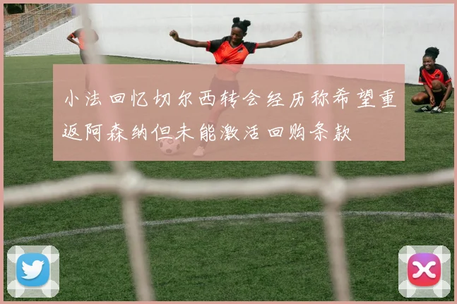 小法回忆切尔西转会经历称希望重返阿森纳但未能激活回购条款