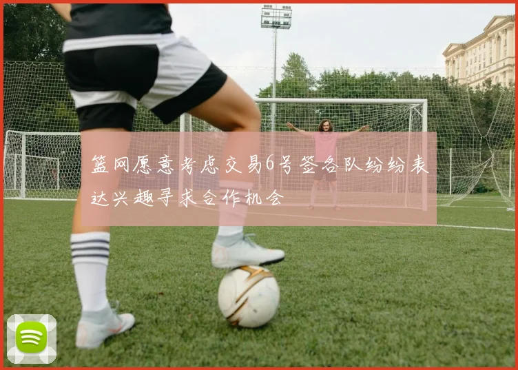 篮网愿意考虑交易6号签各队纷纷表达兴趣寻求合作机会