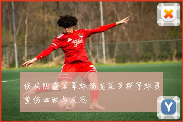 伤病阴霾笼罩球场克莱罗斯等球员重伤回顾与反思