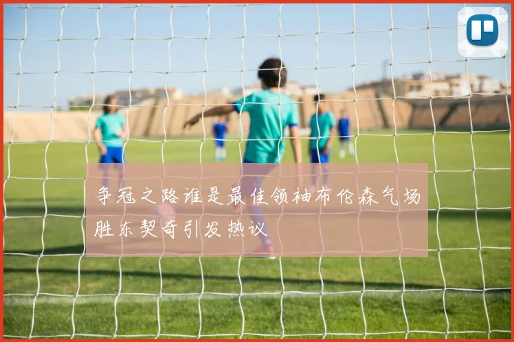 争冠之路谁是最佳领袖布伦森气场胜东契奇引发热议