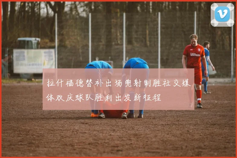 拉什福德替补出场兜射制胜社交媒体欢庆球队胜利出发新征程