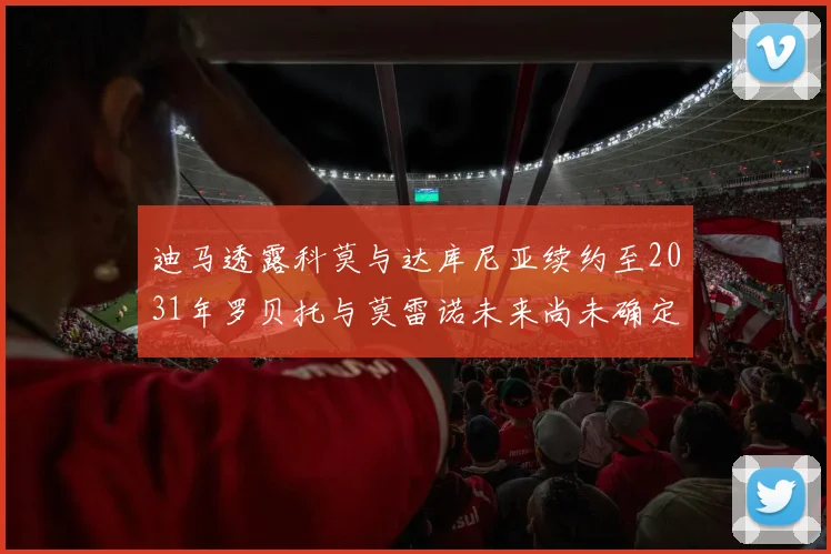迪马透露科莫与达库尼亚续约至2031年罗贝托与莫雷诺未来尚未确定