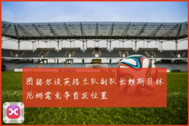 图赫尔谈英格兰队副队长赖斯贝林厄姆需竞争首发位置
