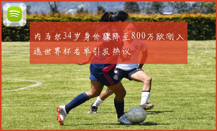 内马尔34岁身价骤降至800万欧刚入选世界杯名单引发热议