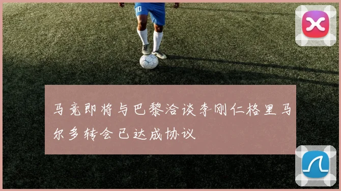 马竞即将与巴黎洽谈李刚仁格里马尔多转会已达成协议