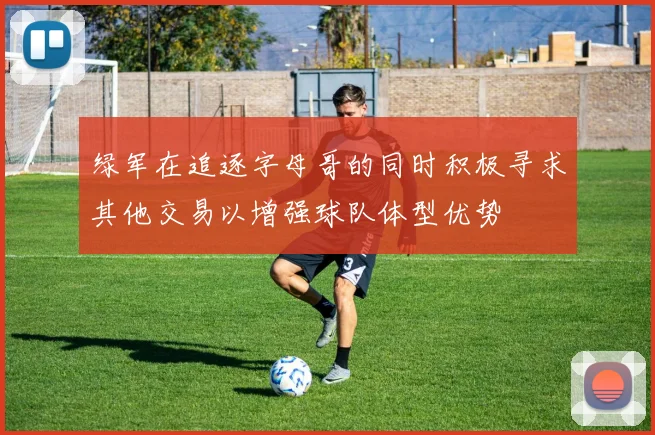绿军在追逐字母哥的同时积极寻求其他交易以增强球队体型优势