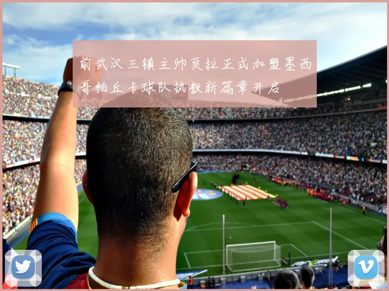 前武汉三镇主帅莫拉正式加盟墨西哥帕丘卡球队执教新篇章开启