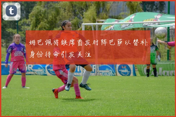 姆巴佩将缺席首发对阵巴萨以替补身份待命引发关注