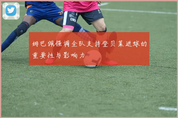 姆巴佩强调全队支持登贝莱进球的重要性与影响力