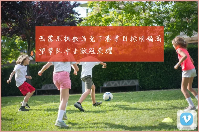 西蒙尼执教马竞下赛季目标明确渴望带队冲击欧冠荣耀