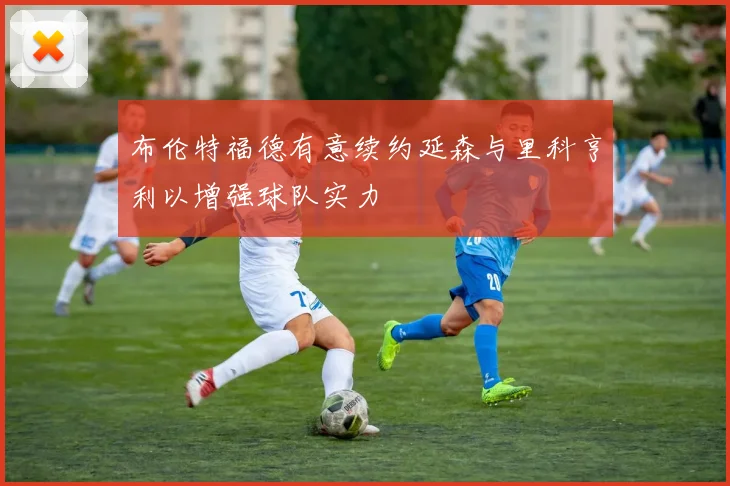 布伦特福德有意续约延森与里科亨利以增强球队实力