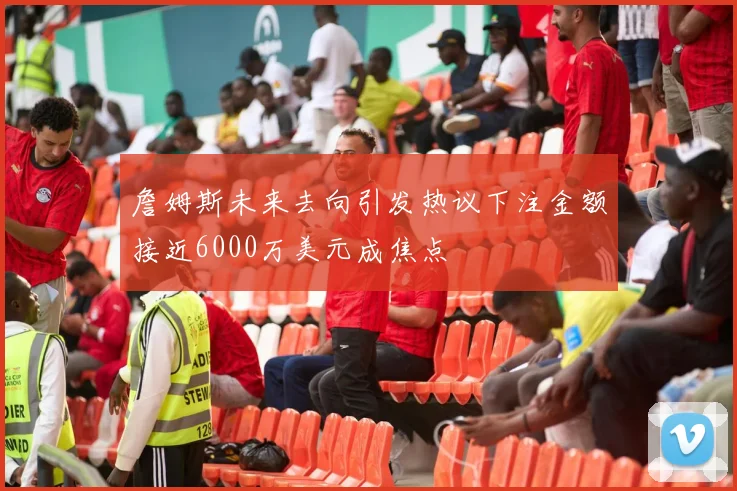 詹姆斯未来去向引发热议下注金额接近6000万美元成焦点