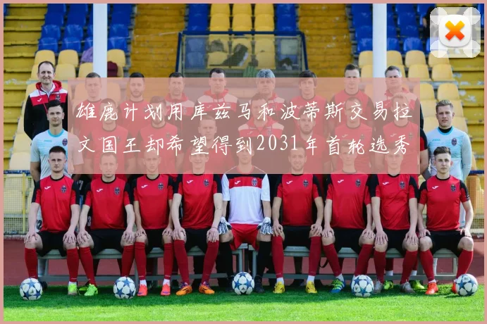 雄鹿计划用库兹马和波蒂斯交易拉文国王却希望得到2031年首轮选秀权